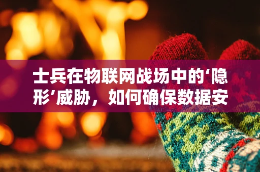 士兵在物联网战场中的‘隐形’威胁，如何确保数据安全？