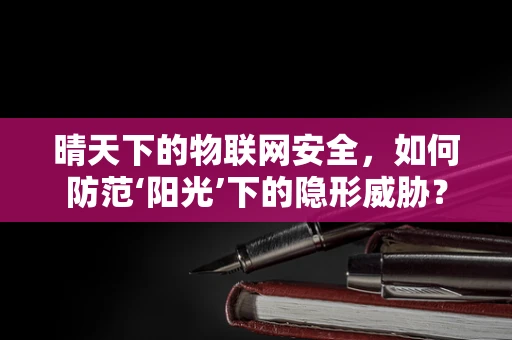晴天下的物联网安全，如何防范‘阳光’下的隐形威胁？