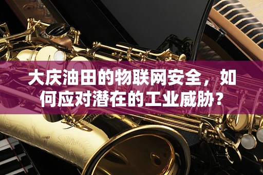 大庆油田的物联网安全，如何应对潜在的工业威胁？
