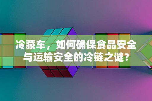 冷藏车，如何确保食品安全与运输安全的冷链之谜？