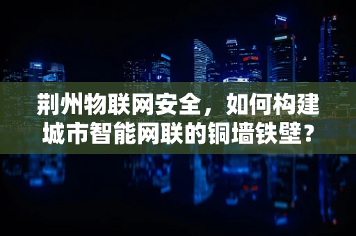 荆州物联网安全，如何构建城市智能网联的铜墙铁壁？