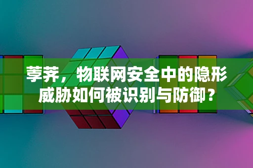 荸荠，物联网安全中的隐形威胁如何被识别与防御？