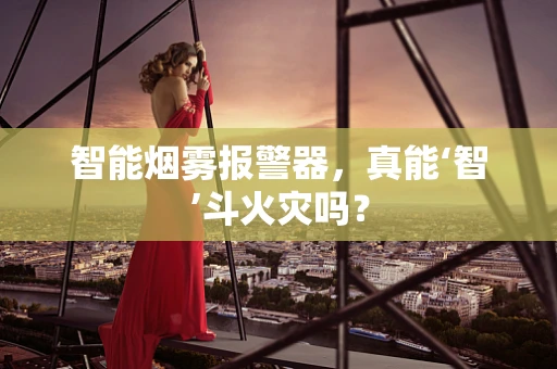 智能烟雾报警器，真能‘智’斗火灾吗？