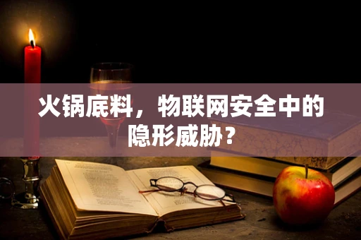 火锅底料，物联网安全中的隐形威胁？