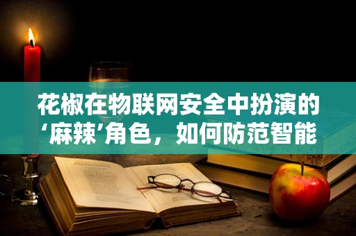 花椒在物联网安全中扮演的‘麻辣’角色，如何防范智能设备中的‘隐形威胁’？