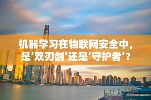 机器学习在物联网安全中，是‘双刃剑’还是‘守护者’？