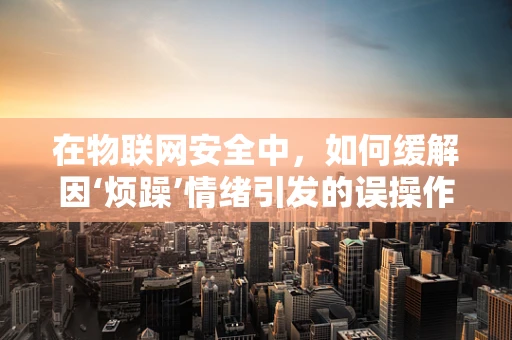 在物联网安全中，如何缓解因‘烦躁’情绪引发的误操作风险？