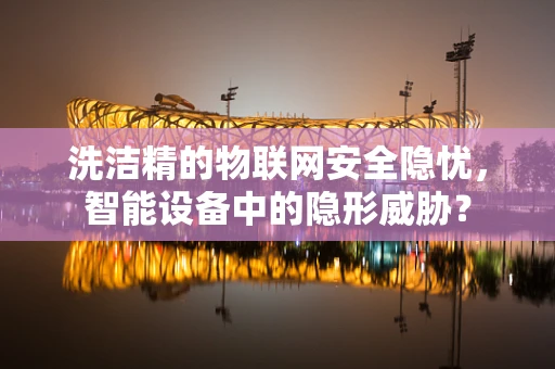 洗洁精的物联网安全隐忧，智能设备中的隐形威胁？