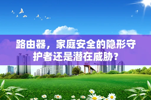 路由器，家庭安全的隐形守护者还是潜在威胁？