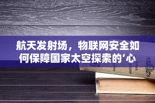 航天发射场，物联网安全如何保障国家太空探索的‘心脏’？