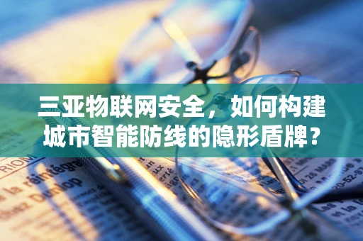 三亚物联网安全，如何构建城市智能防线的隐形盾牌？