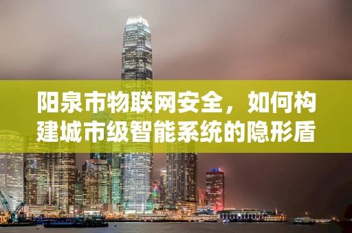 阳泉市物联网安全，如何构建城市级智能系统的隐形盾牌？