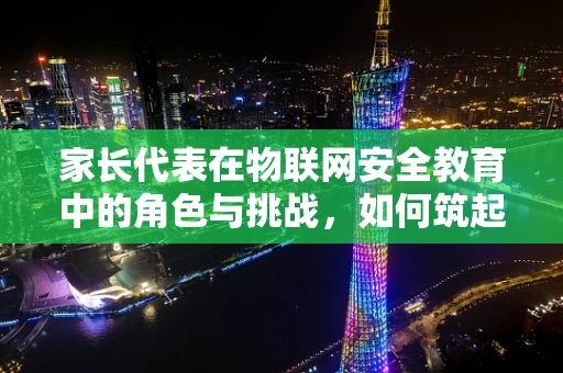 家长代表在物联网安全教育中的角色与挑战，如何筑起家庭数字安全的防线？
