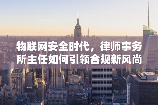 物联网安全时代，律师事务所主任如何引领合规新风尚？