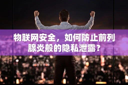 物联网安全，如何防止前列腺炎般的隐私泄露？