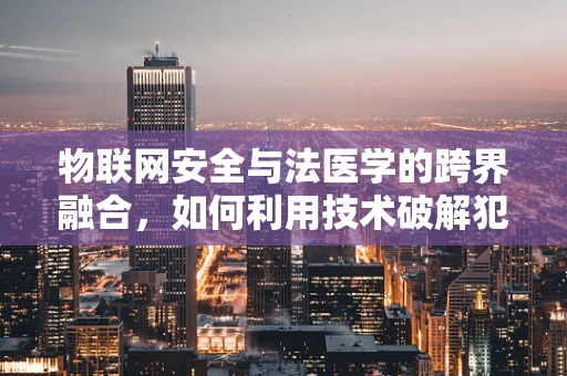 物联网安全与法医学的跨界融合，如何利用技术破解犯罪现场的‘无形证据’？
