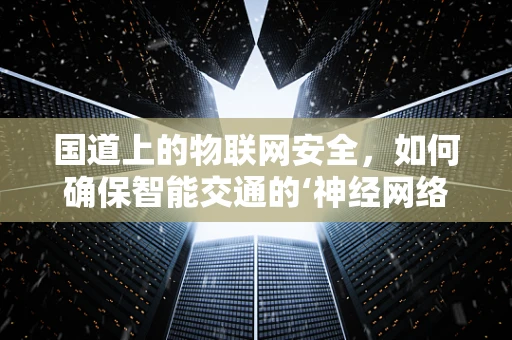国道上的物联网安全，如何确保智能交通的‘神经网络’安全无虞？