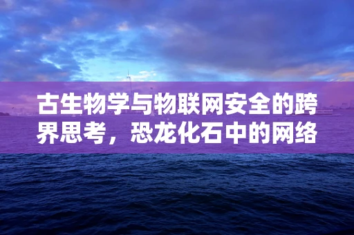 古生物学与物联网安全的跨界思考，恐龙化石中的网络安全隐患？