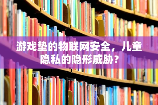 游戏垫的物联网安全，儿童隐私的隐形威胁？