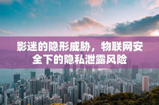 影迷的隐形威胁，物联网安全下的隐私泄露风险