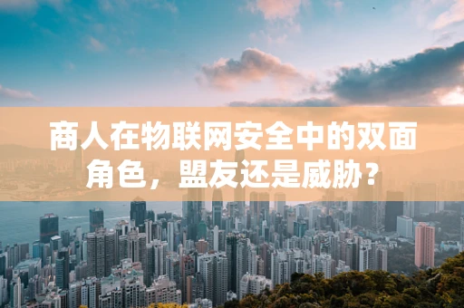 商人在物联网安全中的双面角色，盟友还是威胁？