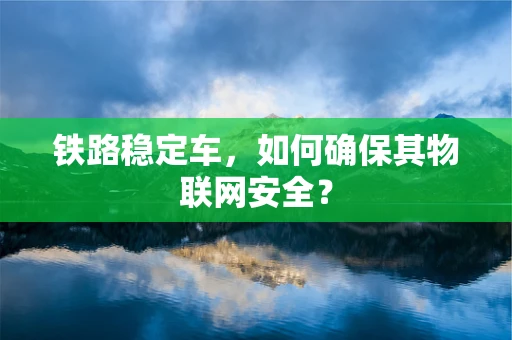 铁路稳定车，如何确保其物联网安全？