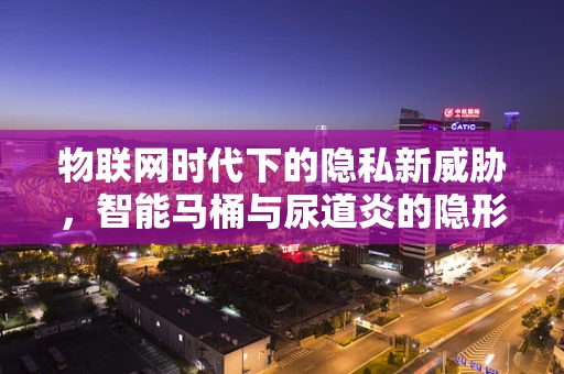 物联网时代下的隐私新威胁，智能马桶与尿道炎的隐形关联？
