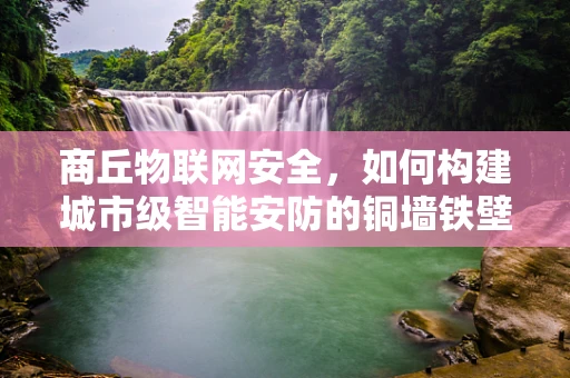 商丘物联网安全，如何构建城市级智能安防的铜墙铁壁？