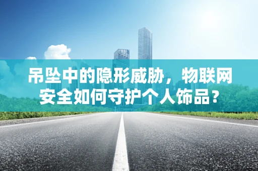 吊坠中的隐形威胁，物联网安全如何守护个人饰品？