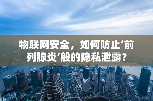 物联网安全，如何防止‘前列腺炎’般的隐私泄露？