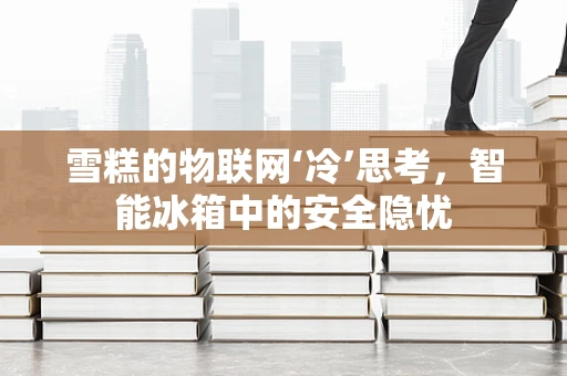 雪糕的物联网‘冷’思考，智能冰箱中的安全隐忧