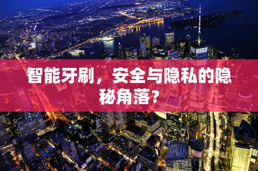 智能牙刷，安全与隐私的隐秘角落？