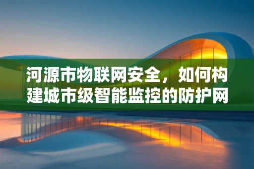 河源市物联网安全，如何构建城市级智能监控的防护网？