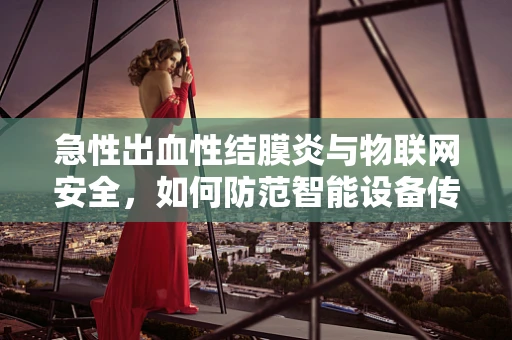 急性出血性结膜炎与物联网安全，如何防范智能设备传播的隐形威胁？