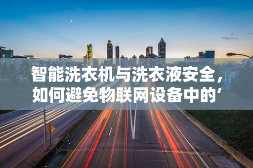 智能洗衣机与洗衣液安全，如何避免物联网设备中的‘水’与‘液’的双重风险？