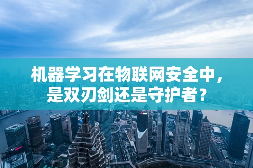 机器学习在物联网安全中，是双刃剑还是守护者？