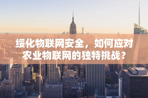 绥化物联网安全，如何应对农业物联网的独特挑战？