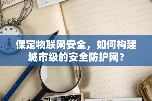 保定物联网安全，如何构建城市级的安全防护网？