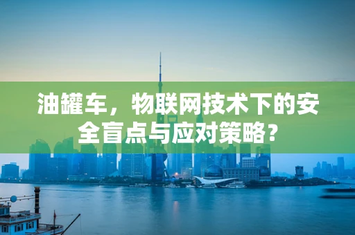 油罐车，物联网技术下的安全盲点与应对策略？