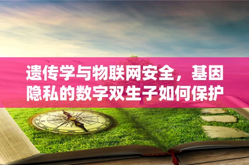 遗传学与物联网安全，基因隐私的数字双生子如何保护？