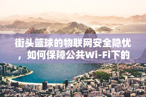 街头篮球的物联网安全隐忧，如何保障公共Wi-Fi下的数据安全？