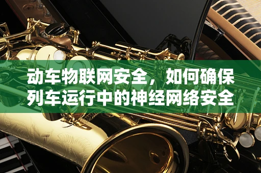 动车物联网安全，如何确保列车运行中的神经网络安全无虞？