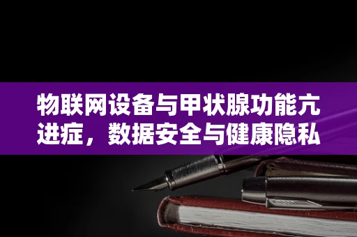 物联网设备与甲状腺功能亢进症，数据安全与健康隐私的隐秘联系？