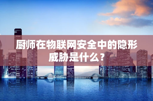 厨师在物联网安全中的隐形威胁是什么？
