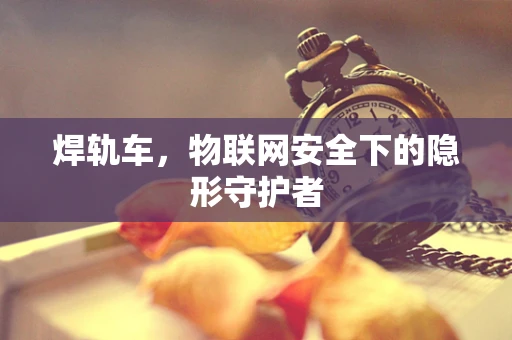 焊轨车，物联网安全下的隐形守护者