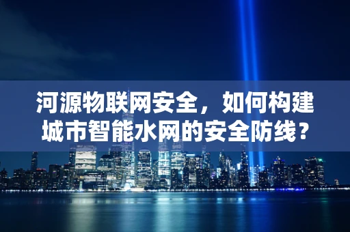 河源物联网安全，如何构建城市智能水网的安全防线？