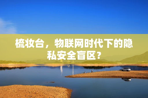 梳妆台，物联网时代下的隐私安全盲区？