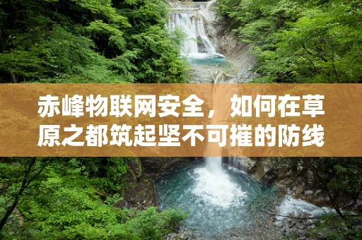 赤峰物联网安全，如何在草原之都筑起坚不可摧的防线？