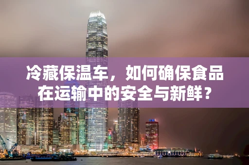 冷藏保温车，如何确保食品在运输中的安全与新鲜？