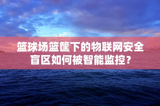 篮球场篮筐下的物联网安全盲区如何被智能监控？